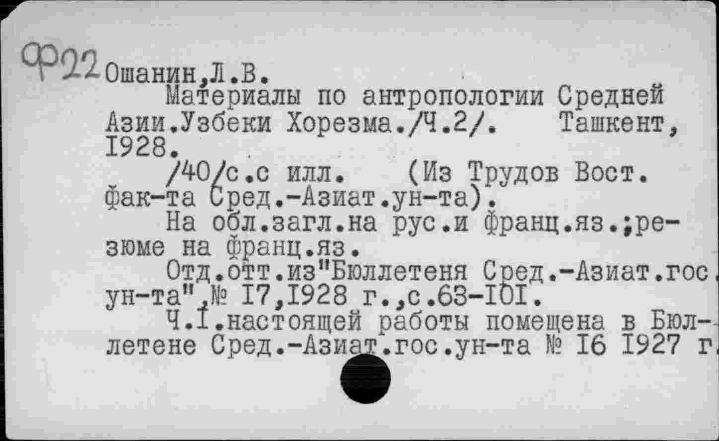 ﻿ар22
Ошанин,Л.В.
Материалы по антропологии Средней Азии.Узбеки Хорезма./Ч.2/. Ташкент, 1928.	,
/40/с.с илл. (Из Трудов Вост, фак-та Сред.-Азиат.ун-та).
На обл.загл.на рус.и франц.яз.резюме на франц.яз.
Отд.отт.из”Бюллетеня Сред.-Азиат.гос ун-та",№ 17,1928 г.,с.63-101.
4.1.настоящей работы помещена в Бюллетене Сред.-Ази^,.гос.ун-та № 16 1927 г